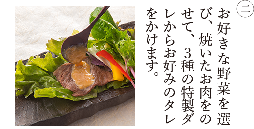 ② お好きな野菜を選び、焼いたお肉をのせて、3種の特製ダレからお好みのタレをかけます。